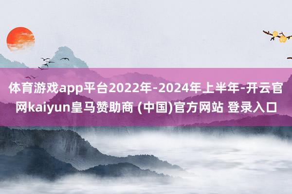 体育游戏app平台2022年-2024年上半年-开云官网kaiyun皇马赞助商 (中国)官方网站 登录入口