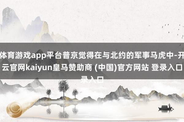 体育游戏app平台普京觉得在与北约的军事马虎中-开云官网kaiyun皇马赞助商 (中国)官方网站 登录入口