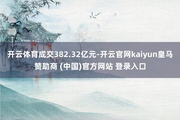 开云体育成交382.32亿元-开云官网kaiyun皇马赞助商 (中国)官方网站 登录入口