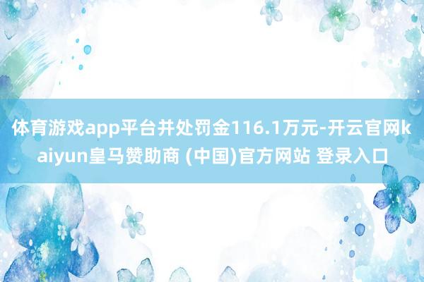 体育游戏app平台并处罚金116.1万元-开云官网kaiyun皇马赞助商 (中国)官方网站 登录入口