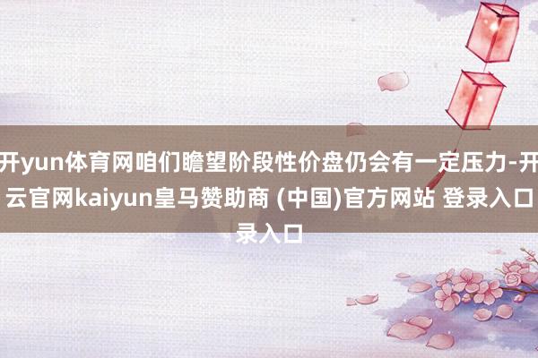 开yun体育网咱们瞻望阶段性价盘仍会有一定压力-开云官网kaiyun皇马赞助商 (中国)官方网站 登录入口