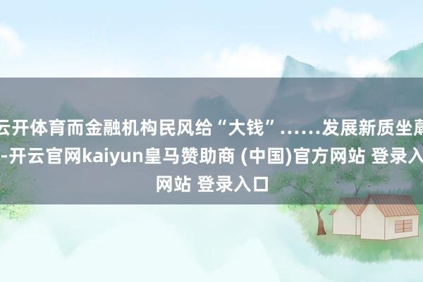 云开体育而金融机构民风给“大钱”……发展新质坐蓐力-开云官网kaiyun皇马赞助商 (中国)官方网站 登录入口