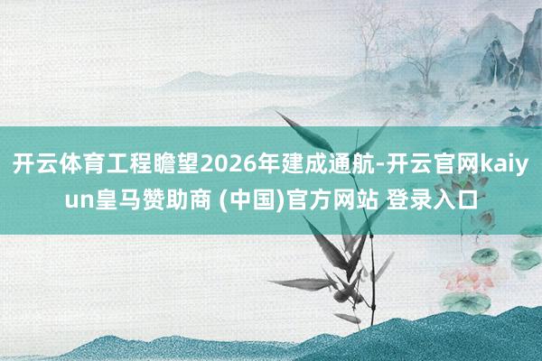 开云体育工程瞻望2026年建成通航-开云官网kaiyun皇马赞助商 (中国)官方网站 登录入口