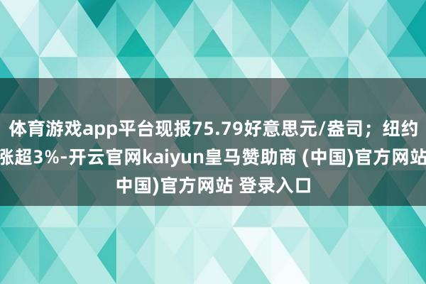 体育游戏app平台现报75.79好意思元/盎司；纽约期银日内涨超3%-开云官网kaiyun皇马赞助商 (中国)官方网站 登录入口