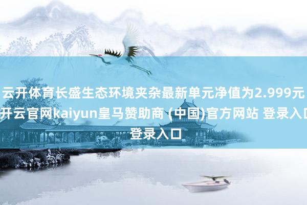 云开体育长盛生态环境夹杂最新单元净值为2.999元-开云官网kaiyun皇马赞助商 (中国)官方网站 登录入口