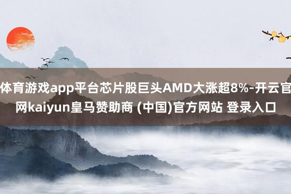 体育游戏app平台芯片股巨头AMD大涨超8%-开云官网kaiyun皇马赞助商 (中国)官方网站 登录入口