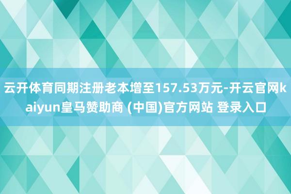 云开体育同期注册老本增至157.53万元-开云官网kaiyun皇马赞助商 (中国)官方网站 登录入口