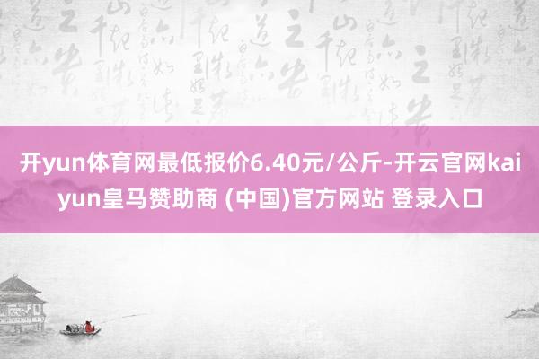 开yun体育网最低报价6.40元/公斤-开云官网kaiyun皇马赞助商 (中国)官方网站 登录入口
