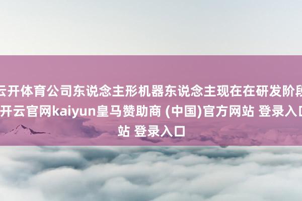 云开体育公司东说念主形机器东说念主现在在研发阶段-开云官网kaiyun皇马赞助商 (中国)官方网站 登录入口