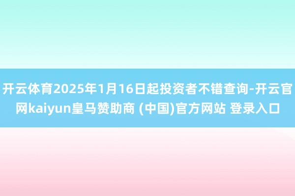 开云体育2025年1月16日起投资者不错查询-开云官网kaiyun皇马赞助商 (中国)官方网站 登录入口