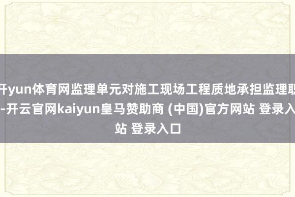 开yun体育网监理单元对施工现场工程质地承担监理职守-开云官网kaiyun皇马赞助商 (中国)官方网站 登录入口