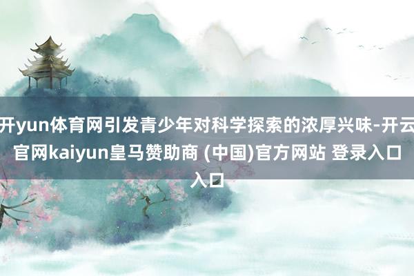 开yun体育网引发青少年对科学探索的浓厚兴味-开云官网kaiyun皇马赞助商 (中国)官方网站 登录入口