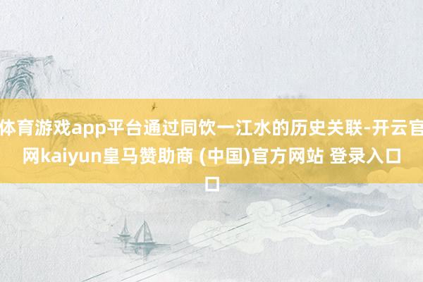 体育游戏app平台通过同饮一江水的历史关联-开云官网kaiyun皇马赞助商 (中国)官方网站 登录入口