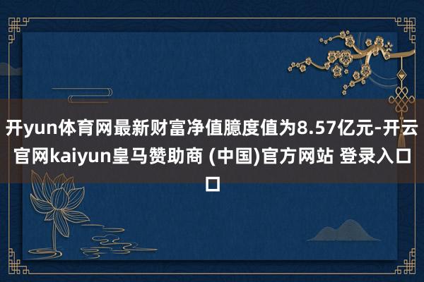 开yun体育网最新财富净值臆度值为8.57亿元-开云官网kaiyun皇马赞助商 (中国)官方网站 登录入口