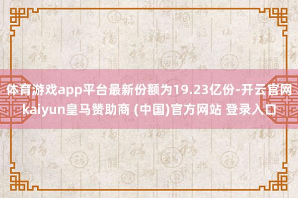 体育游戏app平台最新份额为19.23亿份-开云官网kaiyun皇马赞助商 (中国)官方网站 登录入口