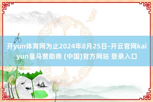 开yun体育网为止2024年8月25日-开云官网kaiyun皇马赞助商 (中国)官方网站 登录入口