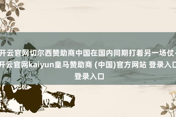 开云官网切尔西赞助商中国在国内同期打着另一场仗-开云官网kaiyun皇马赞助商 (中国)官方网站 登录入口