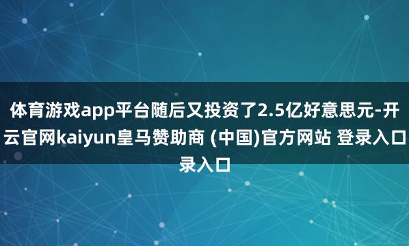 体育游戏app平台随后又投资了2.5亿好意思元-开云官网kaiyun皇马赞助商 (中国)官方网站 登录入口