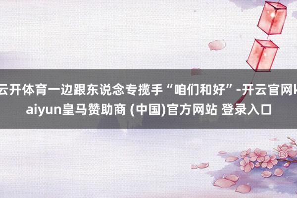 云开体育一边跟东说念专揽手“咱们和好”-开云官网kaiyun皇马赞助商 (中国)官方网站 登录入口