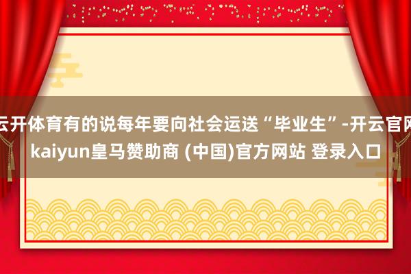 云开体育有的说每年要向社会运送“毕业生”-开云官网kaiyun皇马赞助商 (中国)官方网站 登录入口