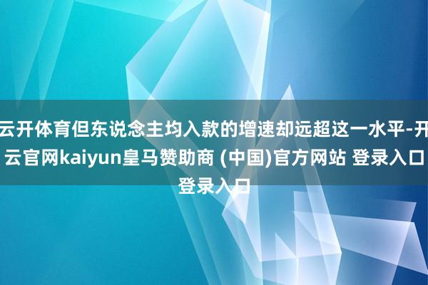 云开体育但东说念主均入款的增速却远超这一水平-开云官网kaiyun皇马赞助商 (中国)官方网站 登录入口
