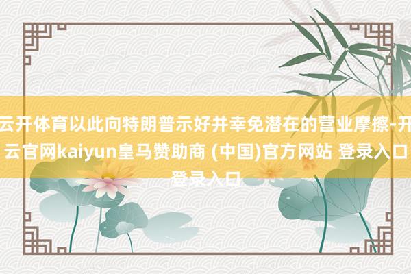 云开体育以此向特朗普示好并幸免潜在的营业摩擦-开云官网kaiyun皇马赞助商 (中国)官方网站 登录入口