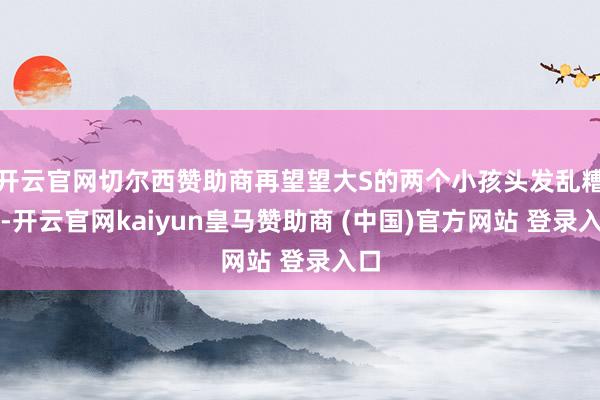 开云官网切尔西赞助商再望望大S的两个小孩头发乱糟糟-开云官网kaiyun皇马赞助商 (中国)官方网站 登录入口