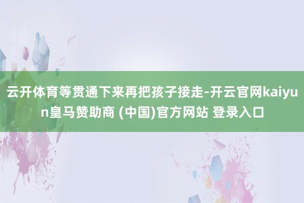 云开体育等贯通下来再把孩子接走-开云官网kaiyun皇马赞助商 (中国)官方网站 登录入口