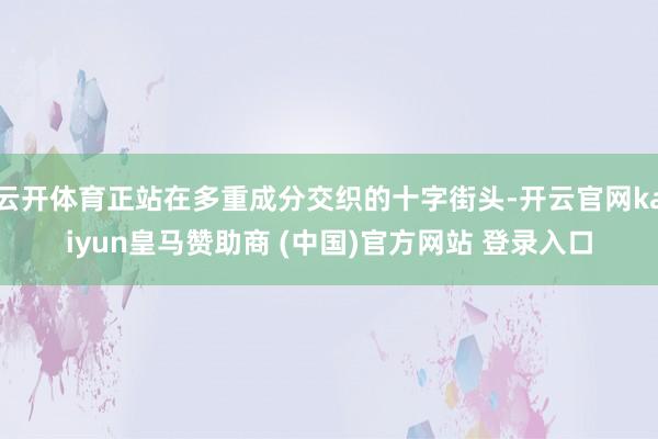 云开体育正站在多重成分交织的十字街头-开云官网kaiyun皇马赞助商 (中国)官方网站 登录入口