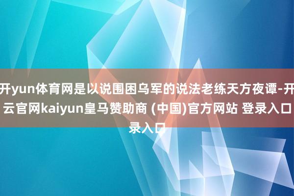 开yun体育网是以说围困乌军的说法老练天方夜谭-开云官网kaiyun皇马赞助商 (中国)官方网站 登录入口