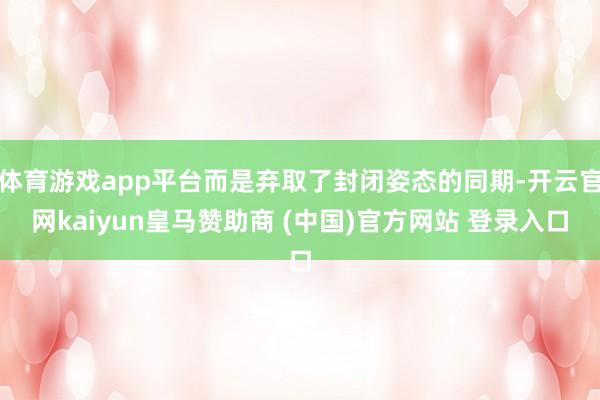 体育游戏app平台而是弃取了封闭姿态的同期-开云官网kaiyun皇马赞助商 (中国)官方网站 登录入口