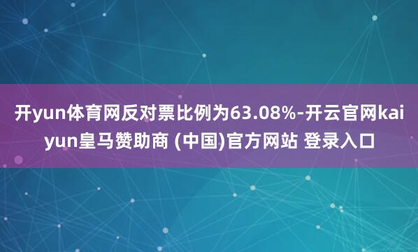 开yun体育网反对票比例为63.08%-开云官网kaiyun皇马赞助商 (中国)官方网站 登录入口