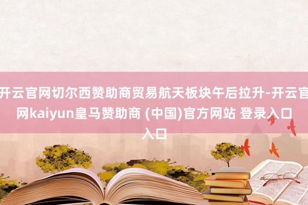 开云官网切尔西赞助商贸易航天板块午后拉升-开云官网kaiyun皇马赞助商 (中国)官方网站 登录入口