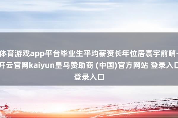 体育游戏app平台毕业生平均薪资长年位居寰宇前哨-开云官网kaiyun皇马赞助商 (中国)官方网站 登录入口