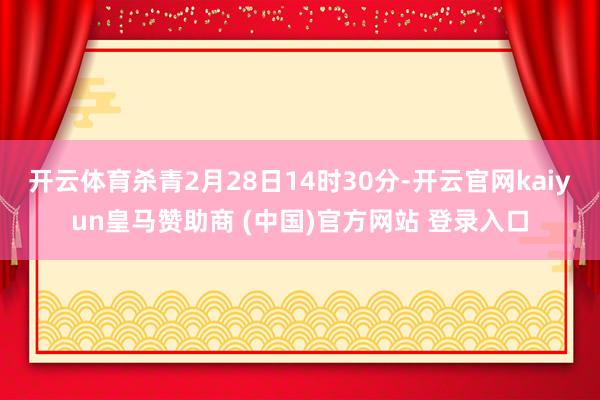 开云体育杀青2月28日14时30分-开云官网kaiyun皇马赞助商 (中国)官方网站 登录入口