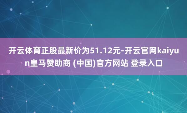 开云体育正股最新价为51.12元-开云官网kaiyun皇马赞助商 (中国)官方网站 登录入口