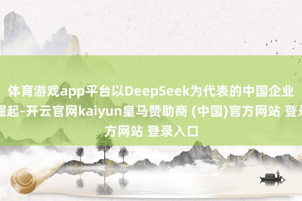 体育游戏app平台以DeepSeek为代表的中国企业速即崛起-开云官网kaiyun皇马赞助商 (中国)官方网站 登录入口