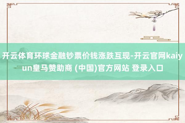 开云体育环球金融钞票价钱涨跌互现-开云官网kaiyun皇马赞助商 (中国)官方网站 登录入口