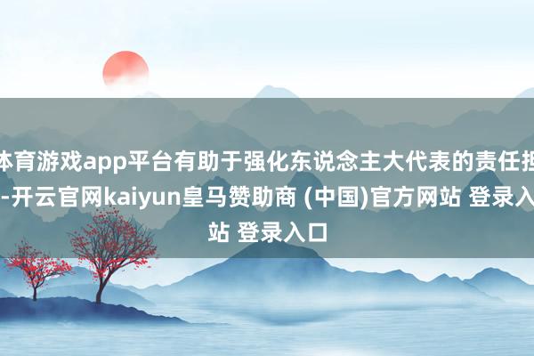 体育游戏app平台有助于强化东说念主大代表的责任担当-开云官网kaiyun皇马赞助商 (中国)官方网站 登录入口