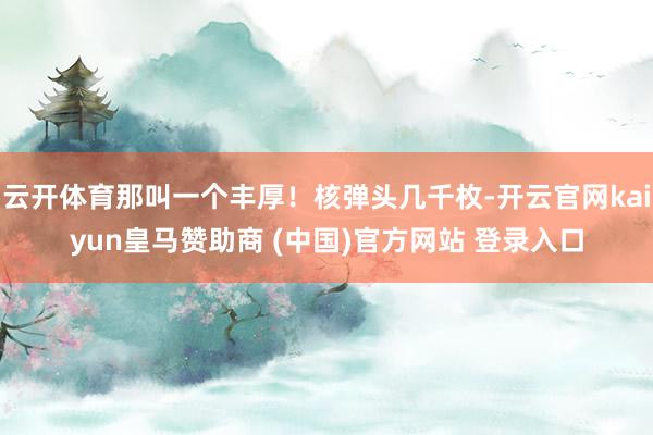云开体育那叫一个丰厚！核弹头几千枚-开云官网kaiyun皇马赞助商 (中国)官方网站 登录入口