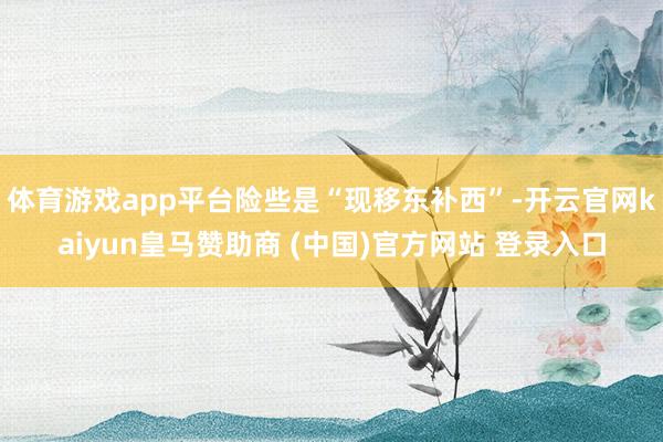 体育游戏app平台险些是“现移东补西”-开云官网kaiyun皇马赞助商 (中国)官方网站 登录入口