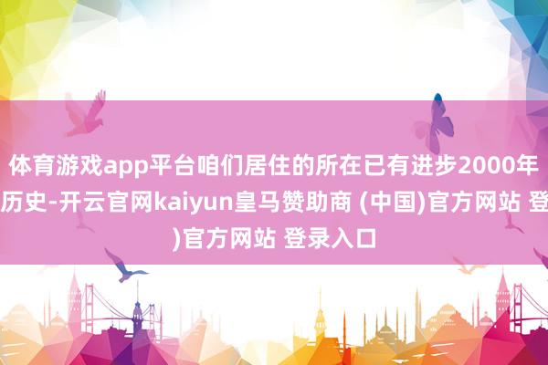 体育游戏app平台咱们居住的所在已有进步2000年的悠久历史-开云官网kaiyun皇马赞助商 (中国)官方网站 登录入口