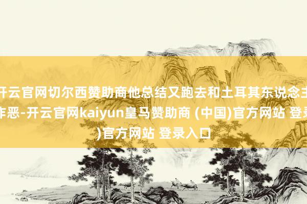 开云官网切尔西赞助商他总结又跑去和土耳其东说念主通同作恶-开云官网kaiyun皇马赞助商 (中国)官方网站 登录入口