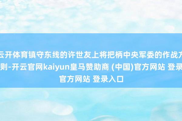 云开体育镇守东线的许世友上将把柄中央军委的作战方针原则-开云官网kaiyun皇马赞助商 (中国)官方网站 登录入口