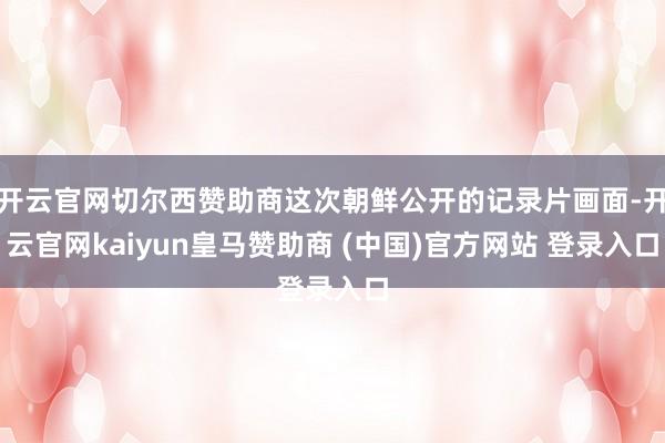 开云官网切尔西赞助商这次朝鲜公开的记录片画面-开云官网kaiyun皇马赞助商 (中国)官方网站 登录入口