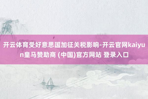 开云体育受好意思国加征关税影响-开云官网kaiyun皇马赞助商 (中国)官方网站 登录入口