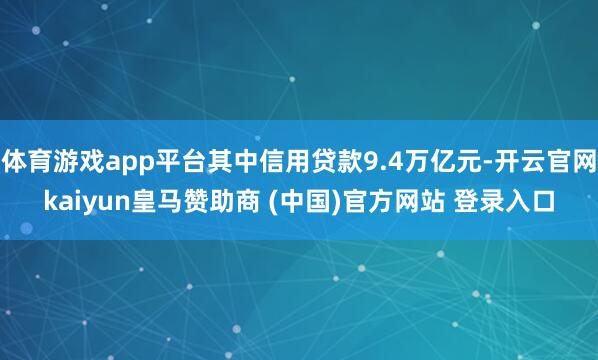 体育游戏app平台其中信用贷款9.4万亿元-开云官网kaiyun皇马赞助商 (中国)官方网站 登录入口