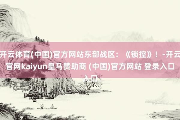 开云体育(中国)官方网站东部战区：《锁控》！-开云官网kaiyun皇马赞助商 (中国)官方网站 登录入口