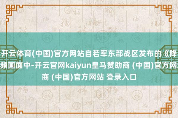 开云体育(中国)官方网站自若军东部战区发布的《降妖除魔》视频画面中-开云官网kaiyun皇马赞助商 (中国)官方网站 登录入口