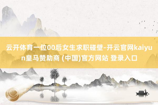 云开体育一位00后女生求职碰壁-开云官网kaiyun皇马赞助商 (中国)官方网站 登录入口